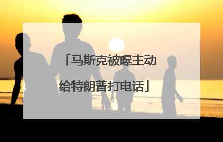马斯克被曝主动给特朗普打电话