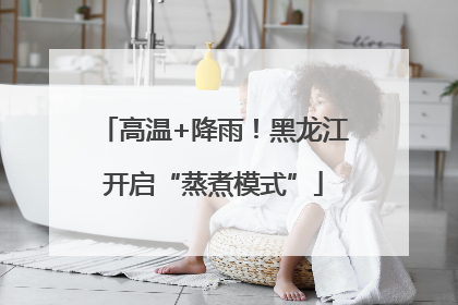 高温+降雨！黑龙江开启“蒸煮模式”