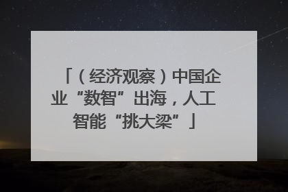 （经济观察）中国企业“数智”出海，人工智能“挑大梁”