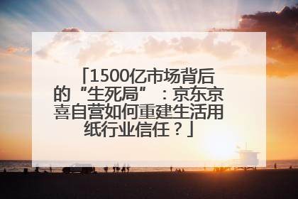 1500亿市场背后的“生死局”：京东京喜自营如何重建生活用纸行业信任？