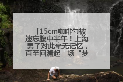 15cm咖啡勺被遗忘腹中半年！上海男子对此毫无记忆，直至回溯起一场“梦境”般的经历
