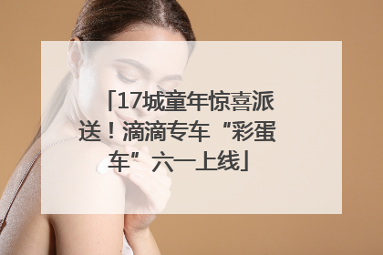 17城童年惊喜派送！滴滴专车“彩蛋车”六一上线