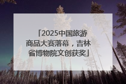 2025中国旅游商品大赛落幕，吉林省博物院文创获奖