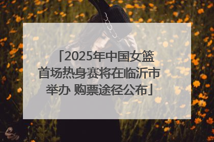 2025年中国女篮首场热身赛将在临沂市举办 购票途径公布