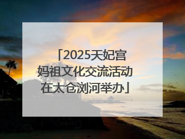 2025天妃宫妈祖文化交流活动在太仓浏河举办