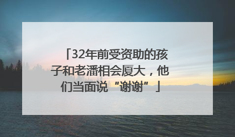32年前受资助的孩子和老潘相会厦大，他们当面说“谢谢”