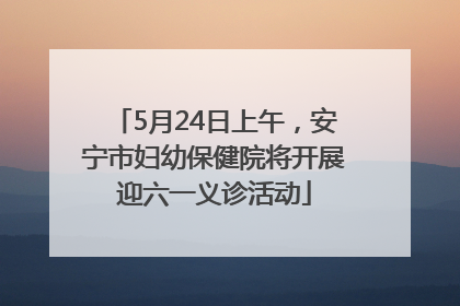 5月24日上午，安宁市妇幼保健院将开展迎六一义诊活动