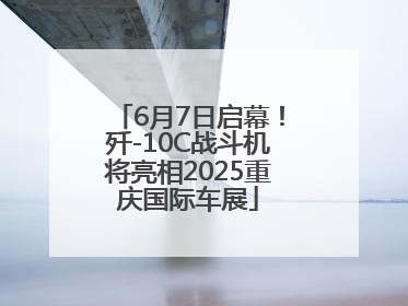 6月7日启幕！歼-10C战斗机将亮相2025重庆国际车展
