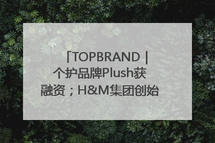 TOPBRAND｜个护品牌Plush获融资；H&M集团创始家族收购股权；滴滴重返巴西外卖市场；香奈儿推出循环材料中心
