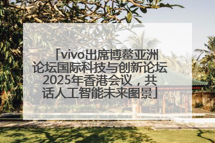 vivo出席博鳌亚洲论坛国际科技与创新论坛2025年香港会议，共话人工智能未来图景